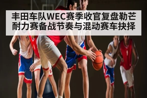 丰田车队WEC赛季收官复盘勒芒耐力赛备战节奏与混动赛车抉择