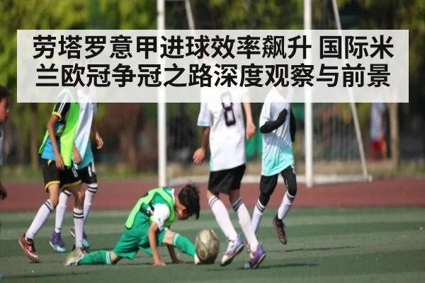 劳塔罗意甲进球效率飙升 国际米兰欧冠争冠之路深度观察与前景
